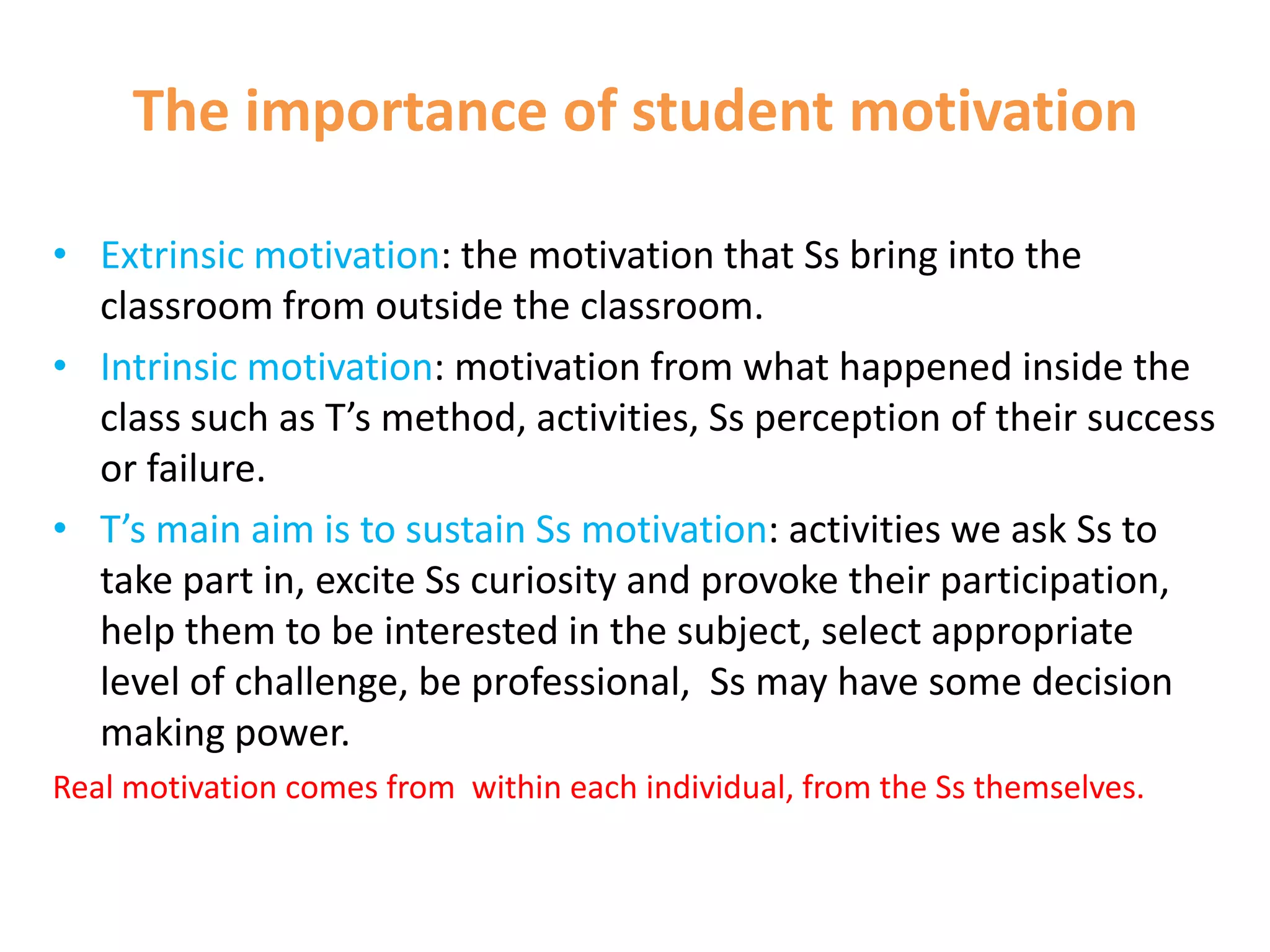 The importance of student motivation

• Extrinsic motivation: the motivation that Ss bring into the
  classroom from outside the classroom.
• Intrinsic motivation: motivation from what happened inside the
  class such as T’s method, activities, Ss perception of their success
  or failure.
• T’s main aim is to sustain Ss motivation: activities we ask Ss to
  take part in, excite Ss curiosity and provoke their participation,
  help them to be interested in the subject, select appropriate
  level of challenge, be professional, Ss may have some decision
  making power.
Real motivation comes from within each individual, from the Ss themselves.
 