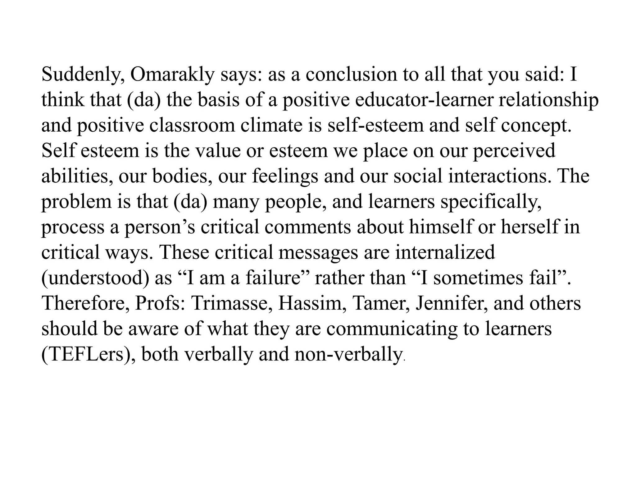 Suddenly, Omarakly says: as a conclusion to all that you said: I
think that (da) the basis of a positive educator-learner relationship
and positive classroom climate is self-esteem and self concept.
Self esteem is the value or esteem we place on our perceived
abilities, our bodies, our feelings and our social interactions. The
problem is that (da) many people, and learners specifically,
process a person‟s critical comments about himself or herself in
critical ways. These critical messages are internalized
(understood) as “I am a failure” rather than “I sometimes fail”.
Therefore, Profs: Trimasse, Hassim, Tamer, Jennifer, and others
should be aware of what they are communicating to learners
(TEFLers), both verbally and non-verbally.
 