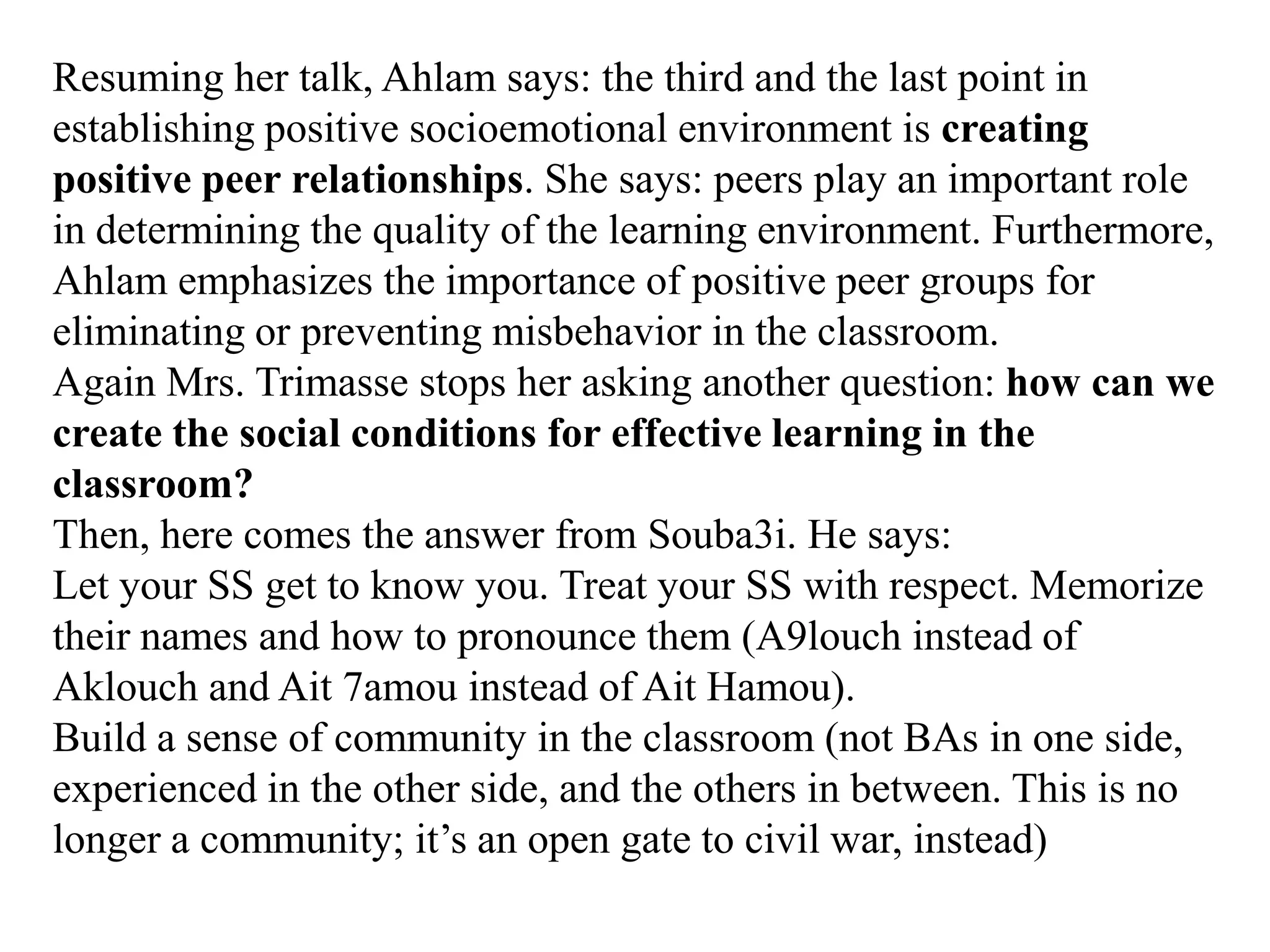 Resuming her talk, Ahlam says: the third and the last point in
establishing positive socioemotional environment is creating
positive peer relationships. She says: peers play an important role
in determining the quality of the learning environment. Furthermore,
Ahlam emphasizes the importance of positive peer groups for
eliminating or preventing misbehavior in the classroom.
Again Mrs. Trimasse stops her asking another question: how can we
create the social conditions for effective learning in the
classroom?
Then, here comes the answer from Souba3i. He says:
Let your SS get to know you. Treat your SS with respect. Memorize
their names and how to pronounce them (A9louch instead of
Aklouch and Ait 7amou instead of Ait Hamou).
Build a sense of community in the classroom (not BAs in one side,
experienced in the other side, and the others in between. This is no
longer a community; it‟s an open gate to civil war, instead)
 