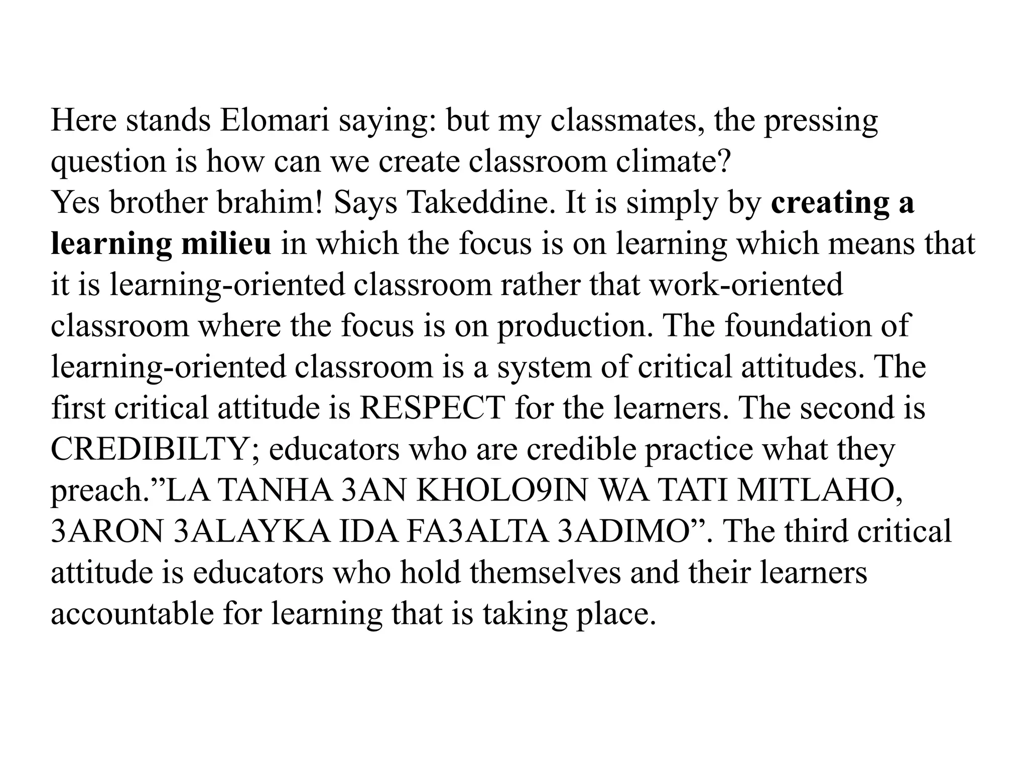 Here stands Elomari saying: but my classmates, the pressing
question is how can we create classroom climate?
Yes brother brahim! Says Takeddine. It is simply by creating a
learning milieu in which the focus is on learning which means that
it is learning-oriented classroom rather that work-oriented
classroom where the focus is on production. The foundation of
learning-oriented classroom is a system of critical attitudes. The
first critical attitude is RESPECT for the learners. The second is
CREDIBILTY; educators who are credible practice what they
preach.”LA TANHA 3AN KHOLO9IN WA TATI MITLAHO,
3ARON 3ALAYKA IDA FA3ALTA 3ADIMO”. The third critical
attitude is educators who hold themselves and their learners
accountable for learning that is taking place.
 
