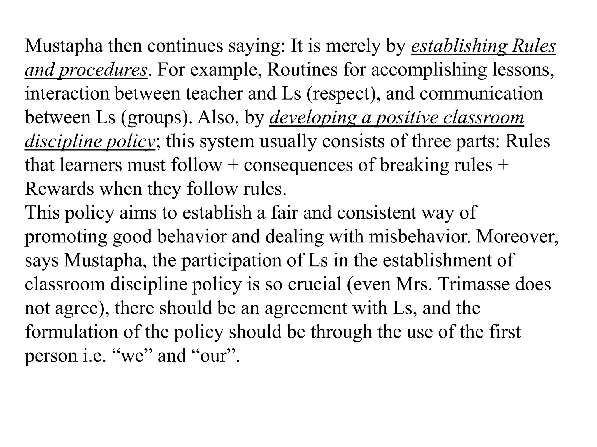 Mustapha then continues saying: It is merely by establishing Rules
and procedures. For example, Routines for accomplishing lessons,
interaction between teacher and Ls (respect), and communication
between Ls (groups). Also, by developing a positive classroom
discipline policy; this system usually consists of three parts: Rules
that learners must follow + consequences of breaking rules +
Rewards when they follow rules.
This policy aims to establish a fair and consistent way of
promoting good behavior and dealing with misbehavior. Moreover,
says Mustapha, the participation of Ls in the establishment of
classroom discipline policy is so crucial (even Mrs. Trimasse does
not agree), there should be an agreement with Ls, and the
formulation of the policy should be through the use of the first
person i.e. “we” and “our”.
 