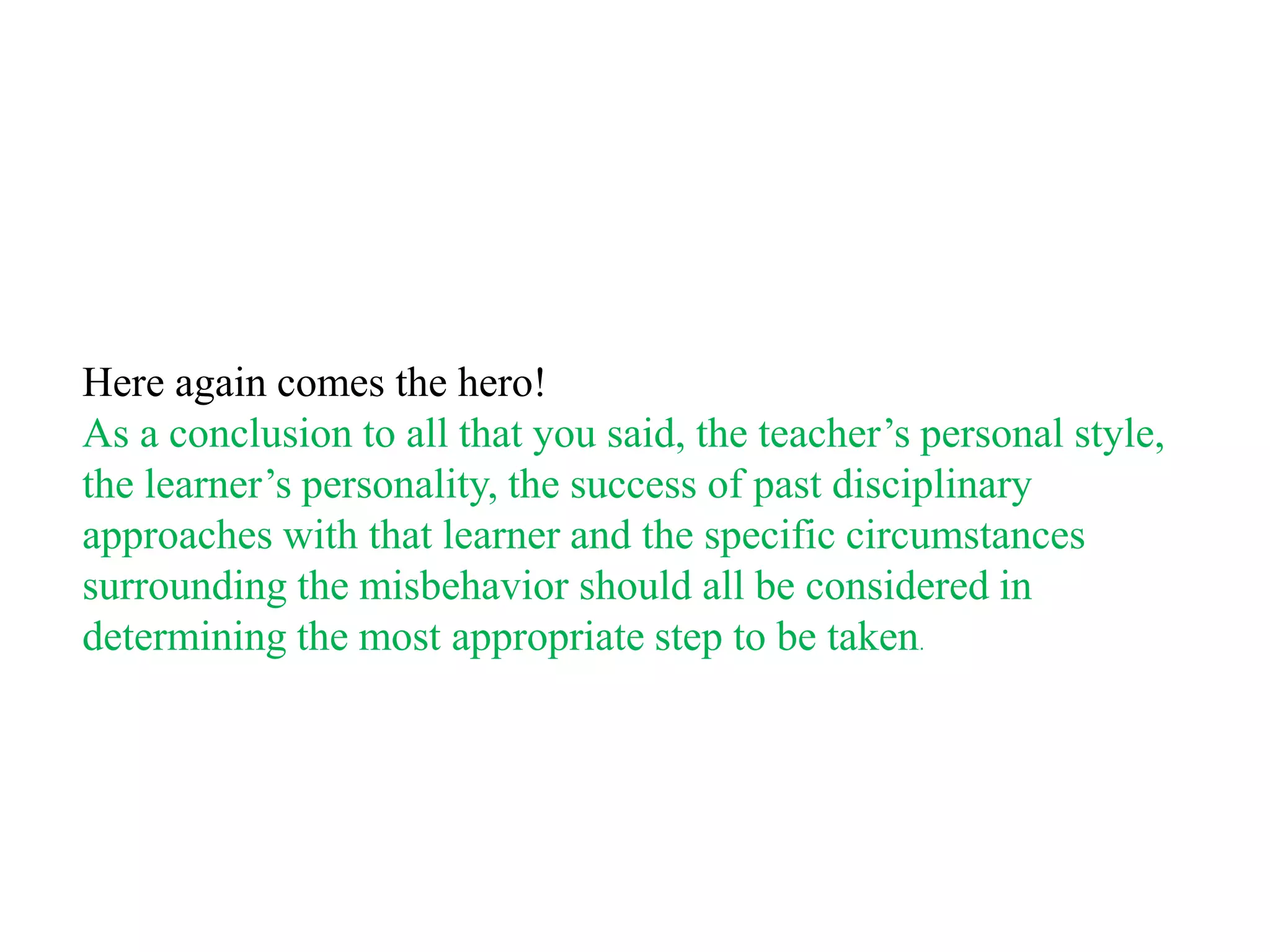 Here again comes the hero!
As a conclusion to all that you said, the teacher‟s personal style,
the learner‟s personality, the success of past disciplinary
approaches with that learner and the specific circumstances
surrounding the misbehavior should all be considered in
determining the most appropriate step to be taken.
 