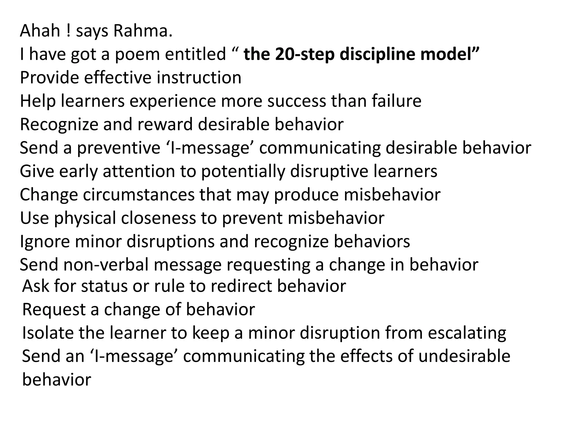 Ahah ! says Rahma.
I have got a poem entitled “ the 20-step discipline model”
Provide effective instruction
Help learners experience more success than failure
Recognize and reward desirable behavior
Send a preventive ‘I-message’ communicating desirable behavior
Give early attention to potentially disruptive learners
Change circumstances that may produce misbehavior
Use physical closeness to prevent misbehavior
Ignore minor disruptions and recognize behaviors
Send non-verbal message requesting a change in behavior
Ask for status or rule to redirect behavior
Request a change of behavior
Isolate the learner to keep a minor disruption from escalating
Send an ‘I-message’ communicating the effects of undesirable
behavior
 