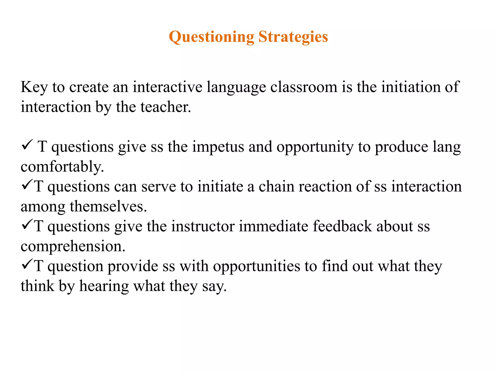 Questioning Strategies


Key to create an interactive language classroom is the initiation of
interaction by the teacher.

 T questions give ss the impetus and opportunity to produce lang
comfortably.
T questions can serve to initiate a chain reaction of ss interaction
among themselves.
T questions give the instructor immediate feedback about ss
comprehension.
T question provide ss with opportunities to find out what they
think by hearing what they say.
 