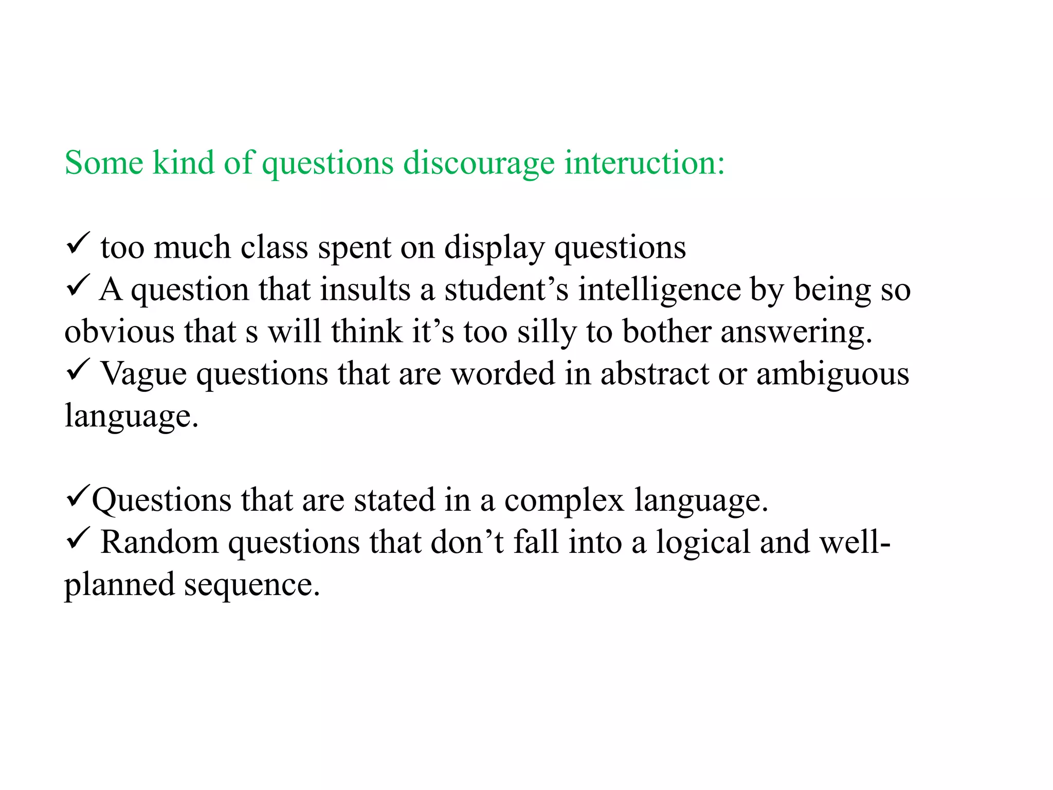 Some kind of questions discourage interuction:

 too much class spent on display questions
 A question that insults a student‟s intelligence by being so
obvious that s will think it‟s too silly to bother answering.
 Vague questions that are worded in abstract or ambiguous
language.

Questions that are stated in a complex language.
 Random questions that don‟t fall into a logical and well-
planned sequence.
 