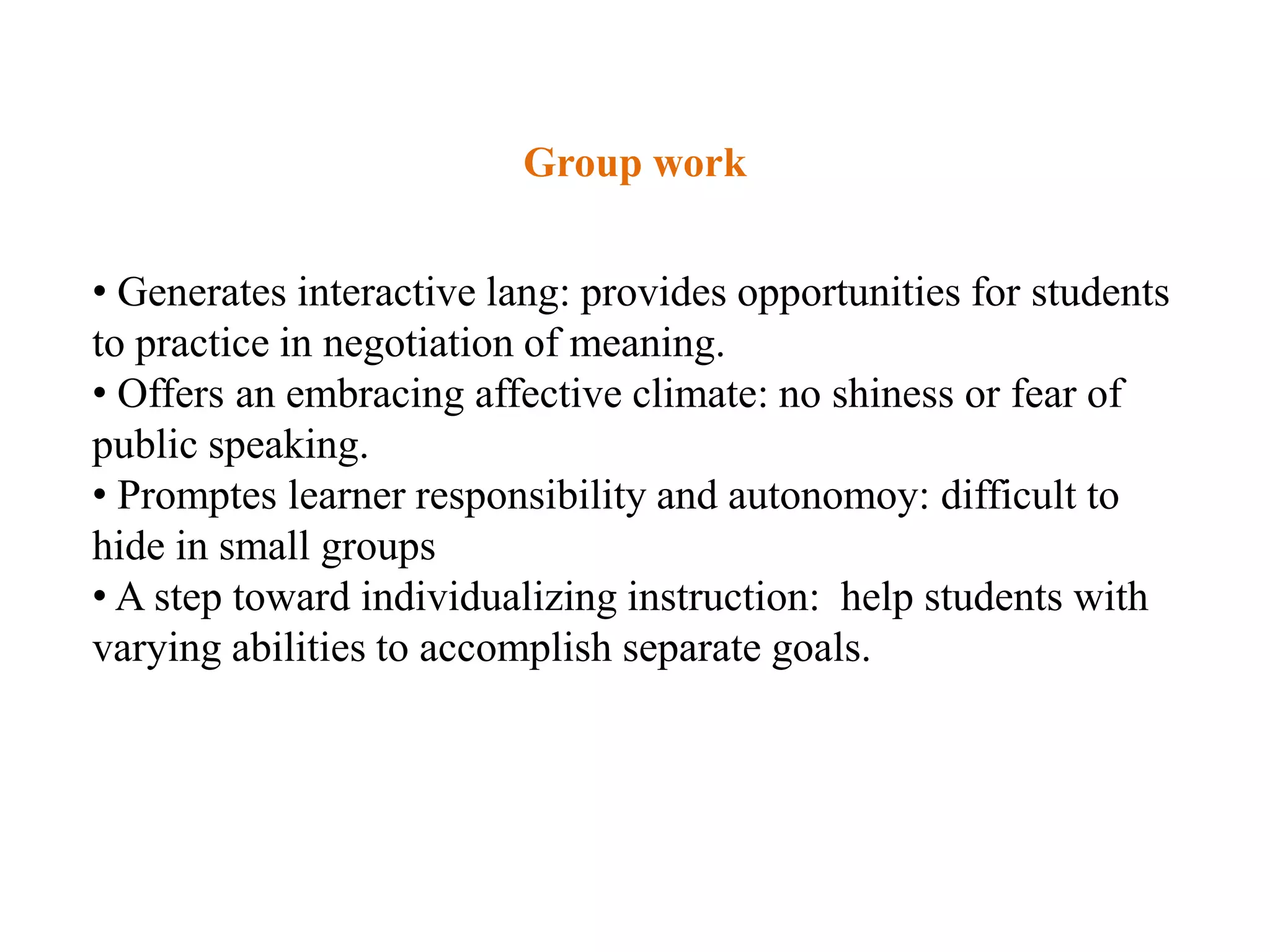 Group work


• Generates interactive lang: provides opportunities for students
to practice in negotiation of meaning.
• Offers an embracing affective climate: no shiness or fear of
public speaking.
• Promptes learner responsibility and autonomoy: difficult to
hide in small groups
• A step toward individualizing instruction: help students with
varying abilities to accomplish separate goals.
 