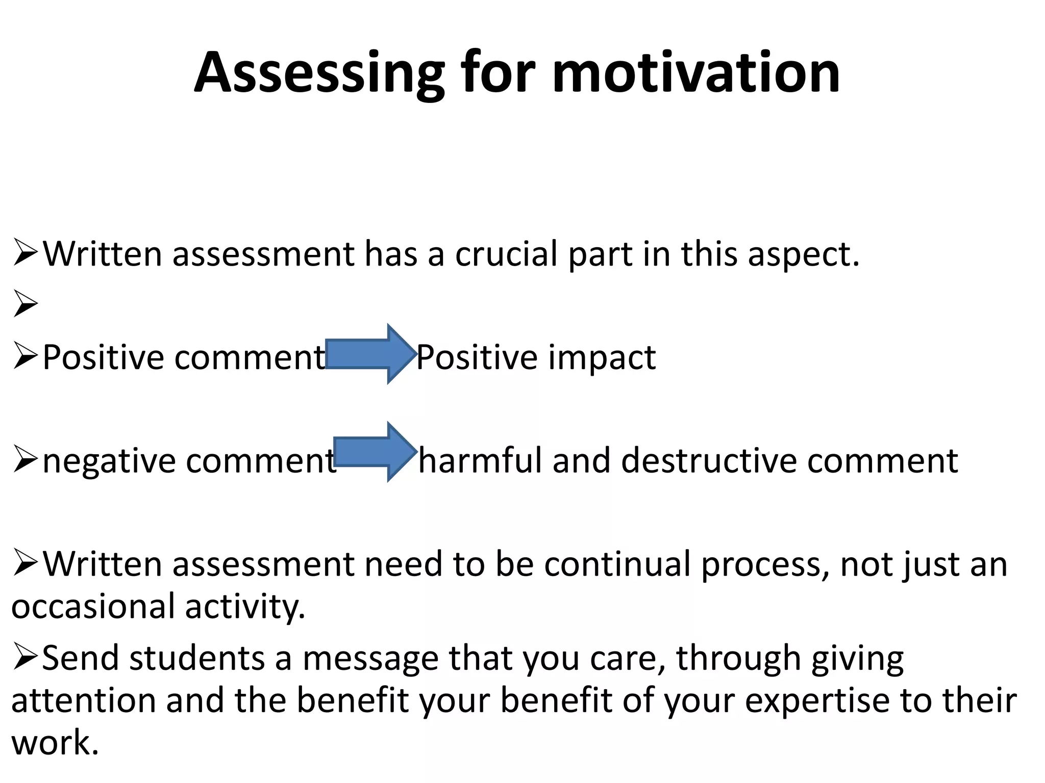 Assessing for motivation

Written assessment has a crucial part in this aspect.

Positive comment      Positive impact

negative comment         harmful and destructive comment

Written assessment need to be continual process, not just an
occasional activity.
Send students a message that you care, through giving
attention and the benefit your benefit of your expertise to their
work.
 