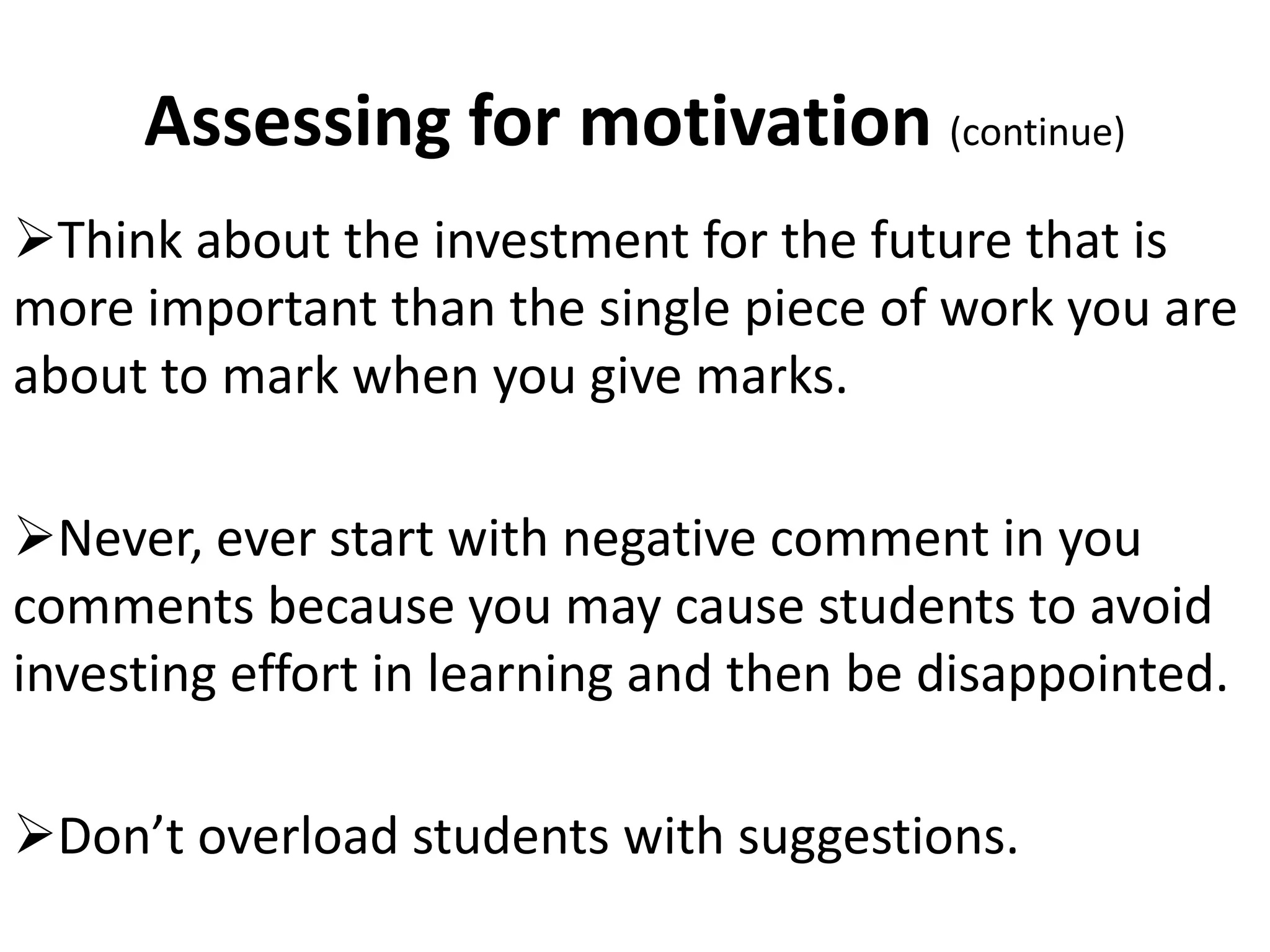 Assessing for motivation (continue)
Think about the investment for the future that is
more important than the single piece of work you are
about to mark when you give marks.

Never, ever start with negative comment in you
comments because you may cause students to avoid
investing effort in learning and then be disappointed.

Don’t overload students with suggestions.
 