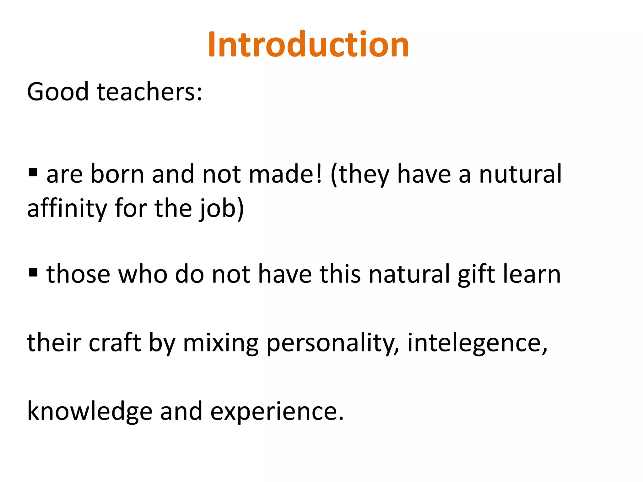 Introduction
Good teachers:

 are born and not made! (they have a nutural
affinity for the job)

 those who do not have this natural gift learn

their craft by mixing personality, intelegence,

knowledge and experience.
 