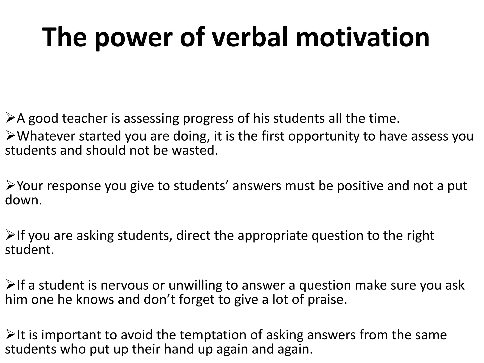The power of verbal motivation

A good teacher is assessing progress of his students all the time.
Whatever started you are doing, it is the first opportunity to have assess you
students and should not be wasted.

Your response you give to students’ answers must be positive and not a put
down.

If you are asking students, direct the appropriate question to the right
student.

If a student is nervous or unwilling to answer a question make sure you ask
him one he knows and don’t forget to give a lot of praise.

It is important to avoid the temptation of asking answers from the same
students who put up their hand up again and again.
 