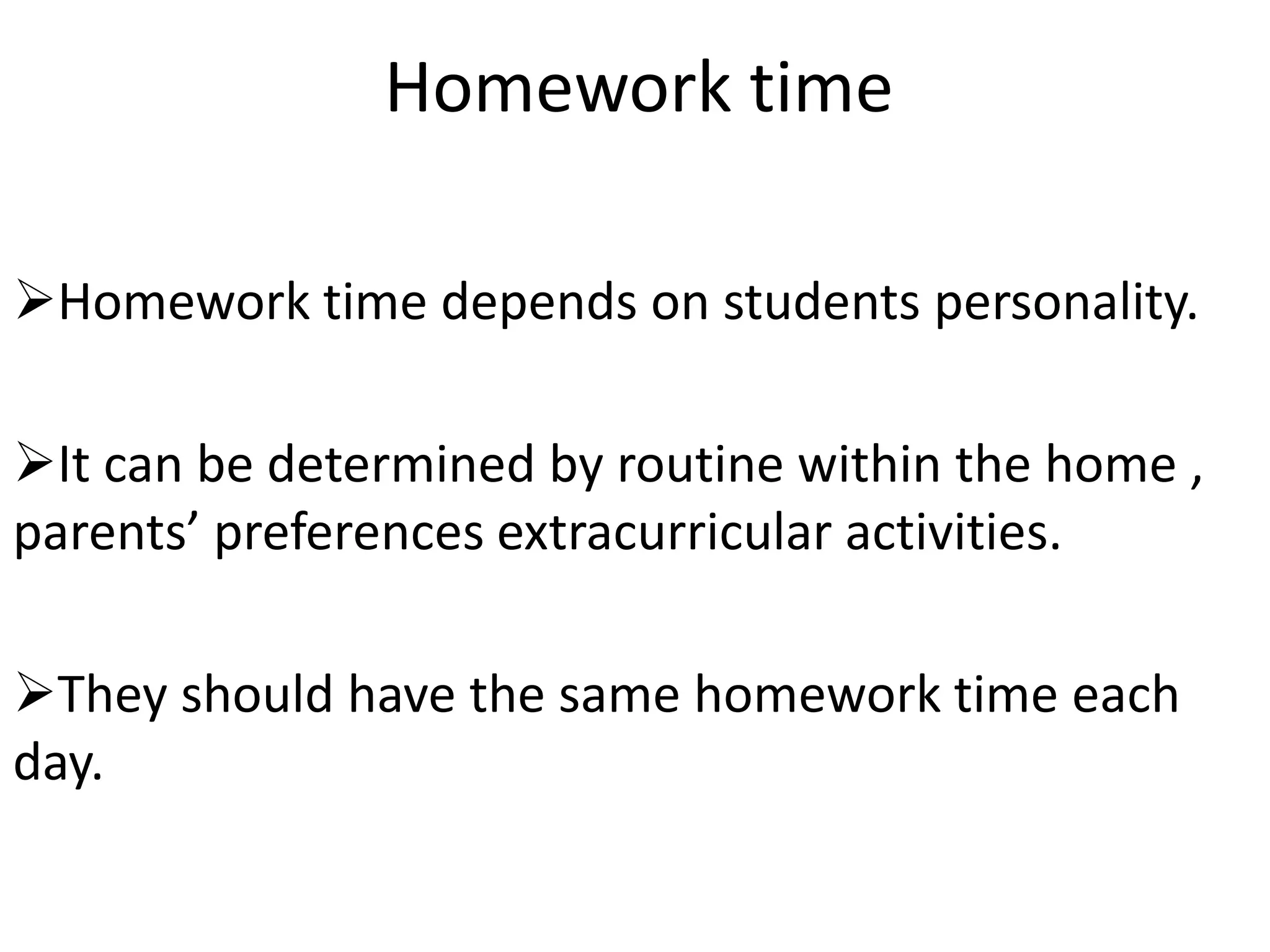 Homework time

Homework time depends on students personality.

It can be determined by routine within the home ,
parents’ preferences extracurricular activities.

They should have the same homework time each
day.
 