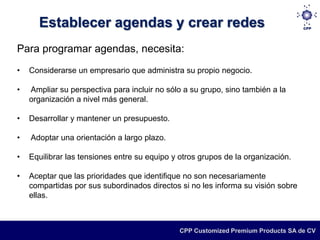 Establecer agendas y crear redes
Para programar agendas, necesita:
•   Considerarse un empresario que administra su propio negocio.

•   Ampliar su perspectiva para incluir no sólo a su grupo, sino también a la
    organización a nivel más general.

•   Desarrollar y mantener un presupuesto.

•   Adoptar una orientación a largo plazo.

•   Equilibrar las tensiones entre su equipo y otros grupos de la organización.

•   Aceptar que las prioridades que identifique no son necesariamente
    compartidas por sus subordinados directos si no les informa su visión sobre
    ellas.



                                               CPP Customized Premium Products SA de CV
 