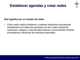 Establecer agendas y crear redes


Qué significa ser un creador de redes

• Crear redes implica fortalecer y sostener relaciones mutuamente
  beneficiosas con todas las personas con las cuales interactúa:
  superiores, colegas y subordinados directos, como también clientes,
  proveedores y personas de empresas asociadas.




                                        CPP Customized Premium Products SA de CV
 