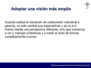 Adoptar una visión más amplia


Cuando realiza la transición de colaborador individual a
gerente, no sólo cambia sus expectativas y se ve a sí
mismo desde una perspectiva diferente, sino que comienza
a ver y manejar problemas y a medir el éxito de formas
completamente nuevas.




                                CPP Customized Premium Products SA de CV
 