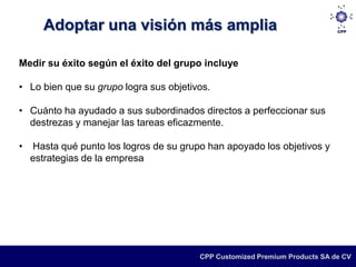 Adoptar una visión más amplia

Medir su éxito según el éxito del grupo incluye

• Lo bien que su grupo logra sus objetivos.

• Cuánto ha ayudado a sus subordinados directos a perfeccionar sus
  destrezas y manejar las tareas eficazmente.

•   Hasta qué punto los logros de su grupo han apoyado los objetivos y
    estrategias de la empresa




                                         CPP Customized Premium Products SA de CV
 