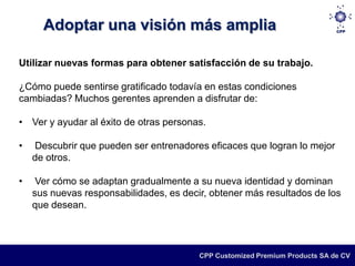 Adoptar una visión más amplia

Utilizar nuevas formas para obtener satisfacción de su trabajo.

¿Cómo puede sentirse gratificado todavía en estas condiciones
cambiadas? Muchos gerentes aprenden a disfrutar de:

• Ver y ayudar al éxito de otras personas.

•   Descubrir que pueden ser entrenadores eficaces que logran lo mejor
    de otros.

•    Ver cómo se adaptan gradualmente a su nueva identidad y dominan
    sus nuevas responsabilidades, es decir, obtener más resultados de los
    que desean.




                                         CPP Customized Premium Products SA de CV
 