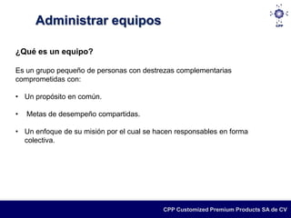 Administrar equipos

¿Qué es un equipo?

Es un grupo pequeño de personas con destrezas complementarias
comprometidas con:

• Un propósito en común.

•   Metas de desempeño compartidas.

• Un enfoque de su misión por el cual se hacen responsables en forma
  colectiva.




                                           CPP Customized Premium Products SA de CV
 