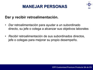 MANEJAR PERSONAS

Dar y recibir retroalimentación.

• Dar retroalimentación para ayudar a un subordinado
  directo, su jefe o colega a alcanzar sus objetivos laborales

• Recibir retroalimentación de sus subordinados directos,
  jefe o colegas para mejorar su propio desempeño.




                                   CPP Customized Premium Products SA de CV
 