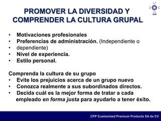 PROMOVER LA DIVERSIDAD Y
    COMPRENDER LA CULTURA GRUPAL
•   Motivaciones profesionales
•   Preferencias de administración. (Independiente o
•   dependiente)
•   Nivel de experiencia.
•   Estilo personal.

Comprenda la cultura de su grupo
• Evite los prejuicios acerca de un grupo nuevo
• Conozca realmente a sus subordinados directos.
• Decida cuál es la mejor forma de tratar a cada
  empleado en forma justa para ayudarlo a tener éxito.


                                CPP Customized Premium Products SA de CV
 