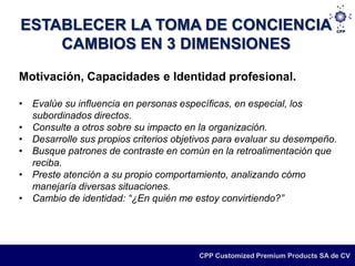 ESTABLECER LA TOMA DE CONCIENCIA
    CAMBIOS EN 3 DIMENSIONES
Motivación, Capacidades e Identidad profesional.

• Evalúe su influencia en personas específicas, en especial, los
  subordinados directos.
• Consulte a otros sobre su impacto en la organización.
• Desarrolle sus propios criterios objetivos para evaluar su desempeño.
• Busque patrones de contraste en común en la retroalimentación que
  reciba.
• Preste atención a su propio comportamiento, analizando cómo
  manejaría diversas situaciones.
• Cambio de identidad: “¿En quién me estoy convirtiendo?”




                                        CPP Customized Premium Products SA de CV
 