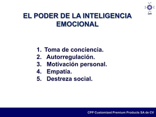 EL PODER DE LA INTELIGENCIA
        EMOCIONAL


   1.   Toma de conciencia.
   2.    Autorregulación.
   3.    Motivación personal.
   4.    Empatía.
   5.    Destreza social.




                      CPP Customized Premium Products SA de CV
 