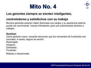 Los gerentes siempre se sienten inteligentes,
controladores y satisfechos con su trabajo
Muchos gerentes parecen haber dominado sus cargos y su apariencia externa
puede ser convincente, incluso intimidante, para sus subordinados directos o
colegas.

Realidad:
Como gerente nuevo, necesita reconocer que los momentos de frustración son
normales. A veces, seguro se sentirá:
Restringido.
Inseguro.
Estresado.
Frustrado.
Molesto o desanimado.




                                           CPP Customized Premium Products SA de CV
 