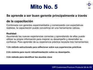 Se aprende a ser buen gerente principalmente a través
de la capacitación
Combinada con gerentes experimentados y comenzando con expectativas
realistas, la capacitación puede convertirse en una herramienta valiosa.

Realidad:
Asumiendo las nuevas experiencias correctas y aprendiendo de ellas puede
utilizar su propia información para mejorar su desempeño y desarrollar su
confianza. Para aprender de su experiencia práctica necesita tres herramientas:

1.Un método estructurado para reflexionar sobre sus experiencias prácticas

2.Un sistema para reunir retroalimentación sobre su desempeño.

3.Un método para identificar los asuntos clave



                                                 CPP Customized Premium Products SA de CV
 