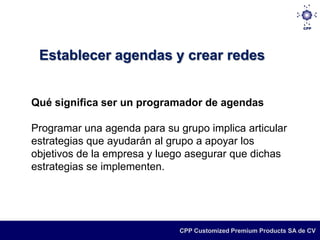 Establecer agendas y crear redes


Qué significa ser un programador de agendas

Programar una agenda para su grupo implica articular
estrategias que ayudarán al grupo a apoyar los
objetivos de la empresa y luego asegurar que dichas
estrategias se implementen.




                              CPP Customized Premium Products SA de CV
 