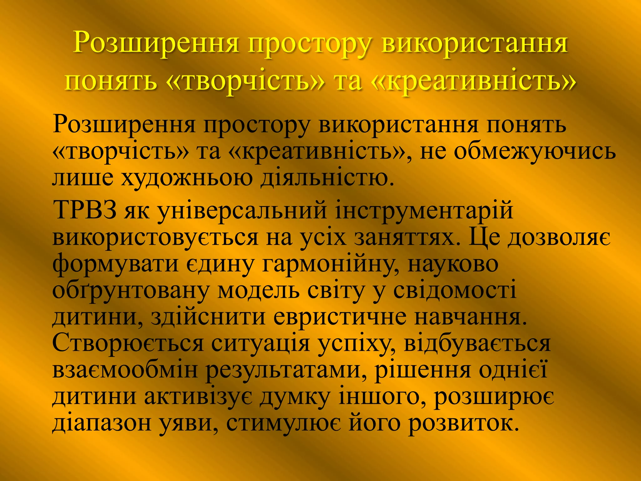 Розширення простору використання
понять «творчість» та «креативність»
Розширення простору використання понять
«творчість» та «креативність», не обмежуючись
лише художньою діяльністю.
ТРВЗ як універсальний інструментарій
використовується на усіх заняттях. Це дозволяє
формувати єдину гармонійну, науково
обґрунтовану модель світу у свідомості
дитини, здійснити евристичне навчання.
Створюється ситуація успіху, відбувається
взаємообмін результатами, рішення однієї
дитини активізує думку іншого, розширює
діапазон уяви, стимулює його розвиток.
 