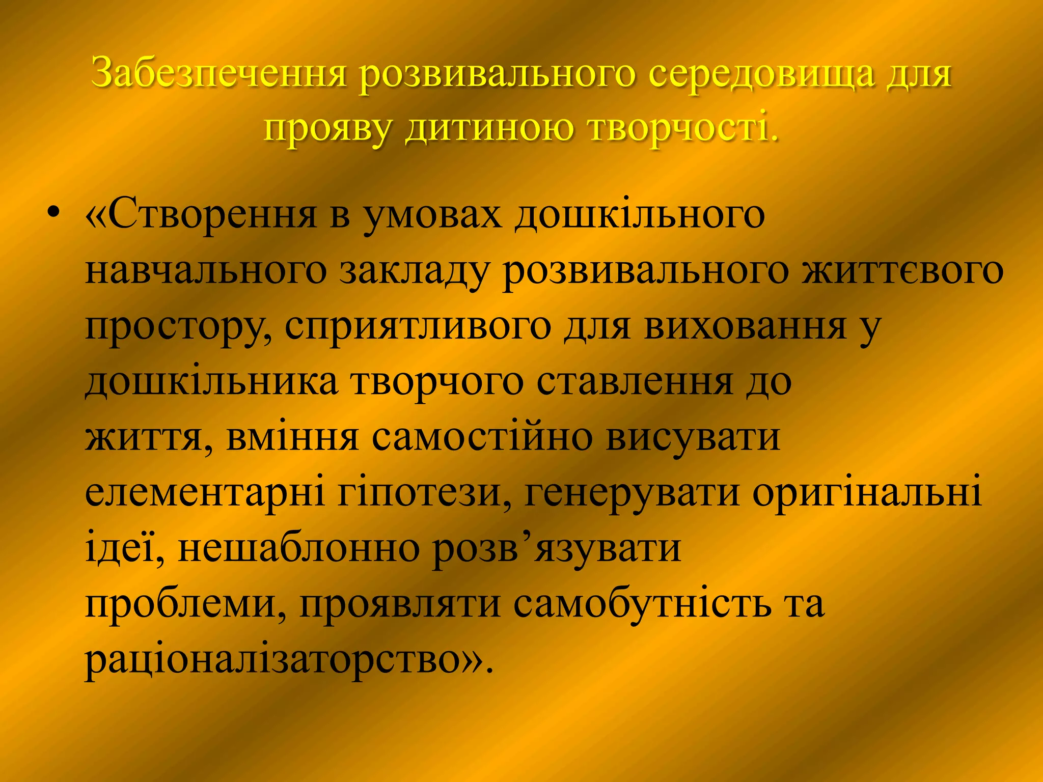 Забезпечення розвивального середовища для
          прояву дитиною творчості.
• «Створення в умовах дошкільного
  навчального закладу розвивального життєвого
  простору, сприятливого для виховання у
  дошкільника творчого ставлення до
  життя, вміння самостійно висувати
  елементарні гіпотези, генерувати оригінальні
  ідеї, нешаблонно розв’язувати
  проблеми, проявляти самобутність та
  раціоналізаторство».
 
