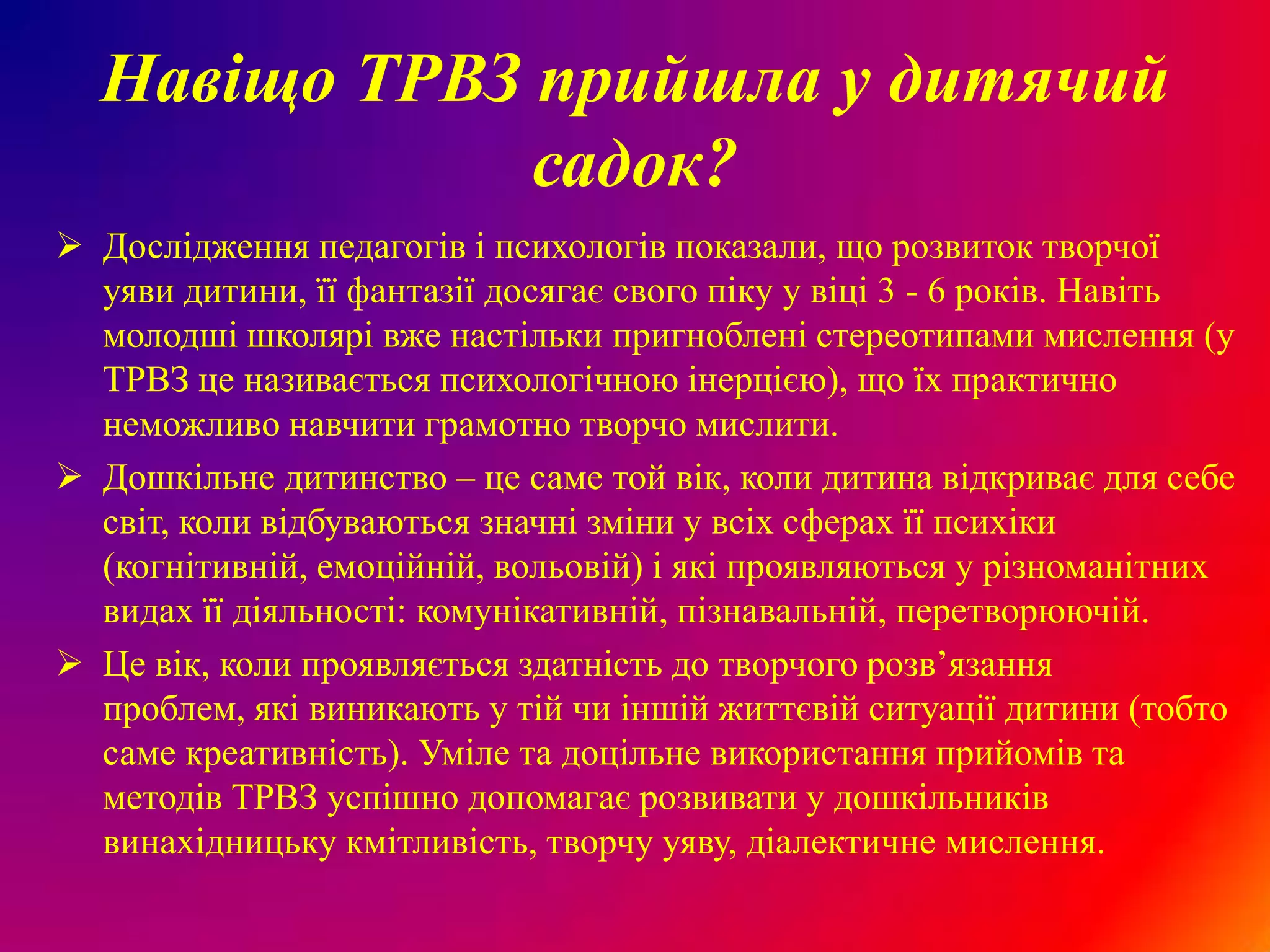 Навіщо ТРВЗ прийшла у дитячий
              садок?
 Дослідження педагогів і психологів показали, що розвиток творчої
  уяви дитини, її фантазії досягає свого піку у віці 3 - 6 років. Навіть
  молодші школярі вже настільки пригноблені стереотипами мислення (у
  ТРВЗ це називається психологічною інерцією), що їх практично
  неможливо навчити грамотно творчо мислити.
 Дошкільне дитинство – це саме той вік, коли дитина відкриває для себе
  світ, коли відбуваються значні зміни у всіх сферах її психіки
  (когнітивній, емоційній, вольовій) і які проявляються у різноманітних
  видах її діяльності: комунікативній, пізнавальній, перетворюючій.
 Це вік, коли проявляється здатність до творчого розв’язання
  проблем, які виникають у тій чи іншій життєвій ситуації дитини (тобто
  саме креативність). Уміле та доцільне використання прийомів та
  методів ТРВЗ успішно допомагає розвивати у дошкільників
  винахідницьку кмітливість, творчу уяву, діалектичне мислення.
 