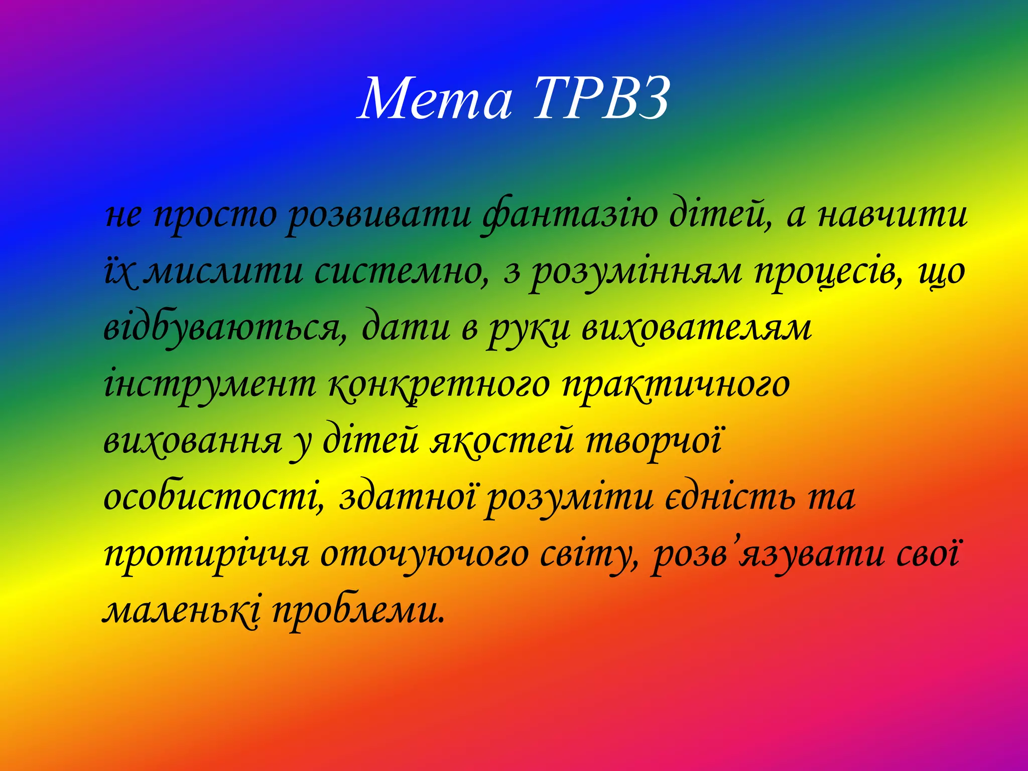 Мета ТРВЗ
не просто розвивати фантазію дітей, а навчити
їх мислити системно, з розумінням процесів, що
відбуваються, дати в руки вихователям
інструмент конкретного практичного
виховання у дітей якостей творчої
особистості, здатної розуміти єдність та
протиріччя оточуючого світу, розв’язувати свої
маленькі проблеми.
 