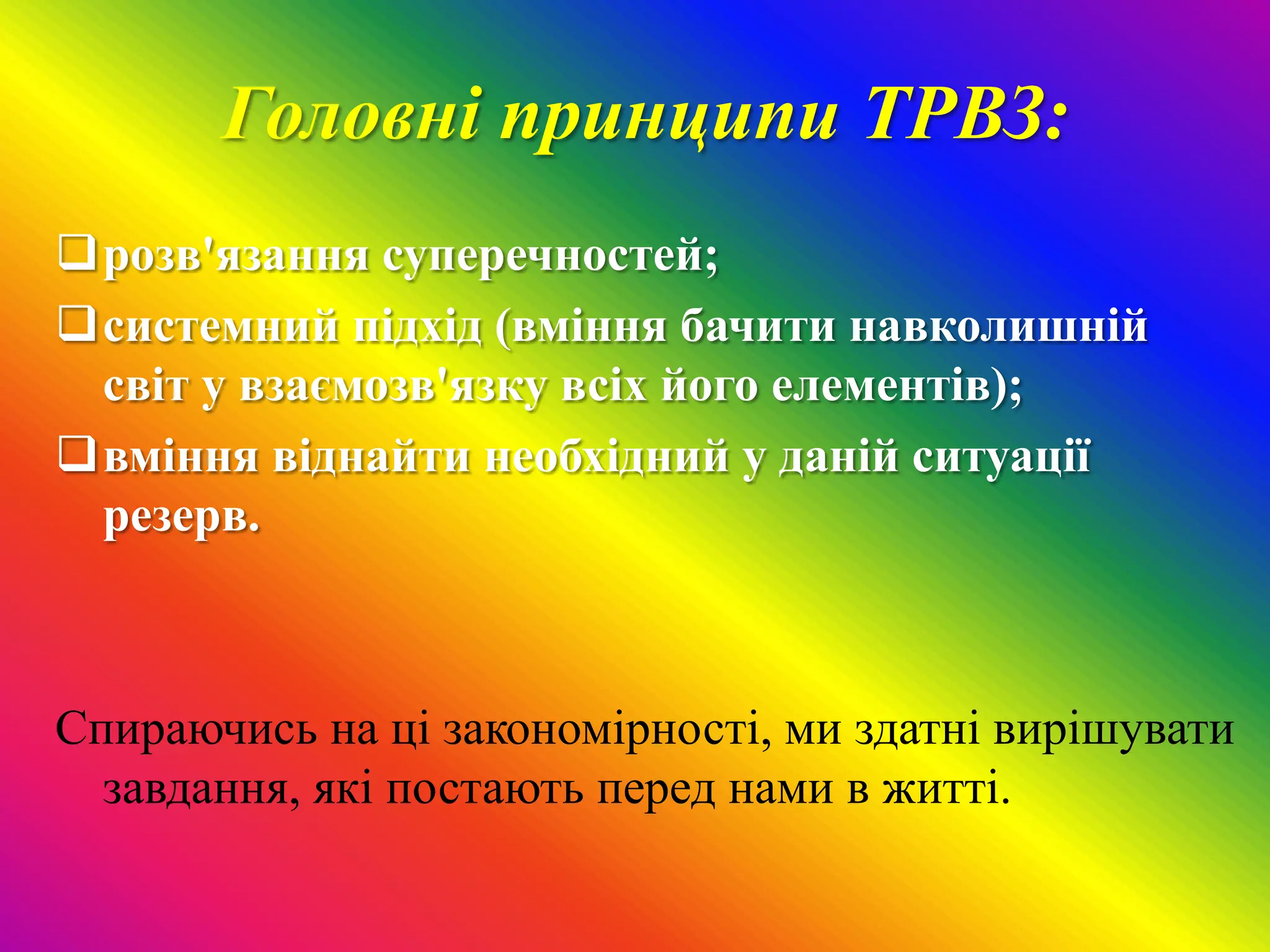 Головні принципи ТРВЗ:
розв'язання суперечностей;
системний підхід (вміння бачити навколишній
 світ у взаємозв'язку всіх його елементів);
вміння віднайти необхідний у даній ситуації
 резерв.



Спираючись на ці закономірності, ми здатні вирішувати
  завдання, які постають перед нами в житті.
 