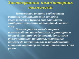 Неможливо уявити собі сучасну
успішну людину, яка б не володіла
комп’ютером. Школа має готувати
майбутнє покоління відповідно до вимог
часу.
      Застосування комп’ютерних
технологій не лише допомагає уникнути в
процесі навчання буденності, допомагає
унаочнити нові поняття, підтримує
інтерес до навчання, але й завжди носить
творчий характер як для вчителя, так і для
учнів.
 
