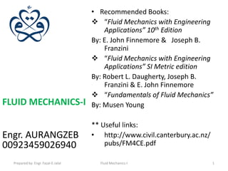 • Recommended Books:
                                      “Fluid Mechanics with Engineering
                                         Applications” 10th Edition
                                     By: E. John Finnemore & Joseph B.
                                         Franzini
                                      “Fluid Mechanics with Engineering
                                         Applications” SI Metric edition
                                     By: Robert L. Daugherty, Joseph B.
                                         Franzini & E. John Finnemore
                                      “Fundamentals of Fluid Mechanics”
FLUID MECHANICS-I                    By: Musen Young

                                     ** Useful links:
Engr. AURANGZEB                      • http://www.civil.canterbury.ac.nz/
00923459026940                           pubs/FM4CE.pdf

  Prepared by: Engr. Fazal-E-Jalal     Fluid Mechanics-I                    1
 