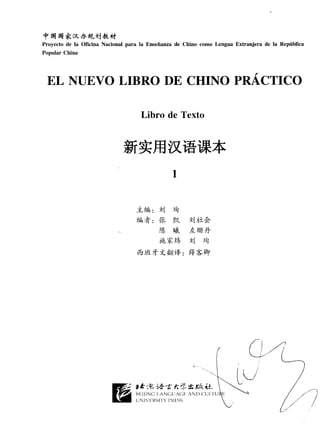 f q q *üt_.1J.*n,^,j&ü
Proyecto de la Oficina Nacional para la Enseñanza de Chino como Lengua Extranjera de la República
Popular China




 E,L NUE,VOLIBRO DE CHINO PNÁCTICO

                                    Libro de Texto


                              #*Hy[F''iR+

                                   +L i
                                  J-5ffi1 :   i,J táJ
                                  2Éh*:       rK lx     iüiLá
                                              rf. w"    h_r f f i+
                                              ie.7'x+,
                                                     i,l    feJ
                                   &t)tt {-#rá: €l*úsr
 
