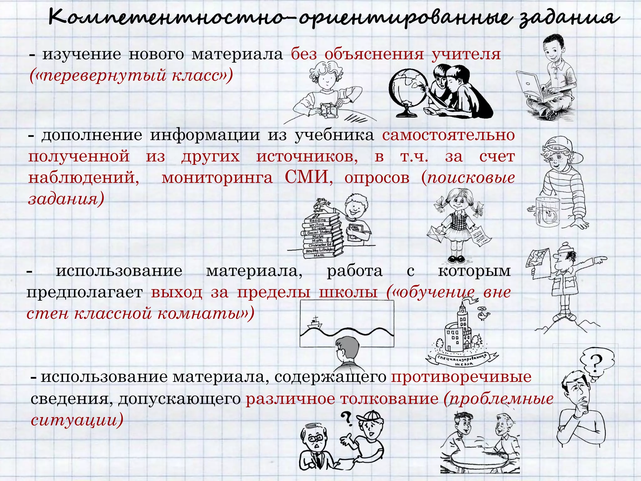 Компетентностно-ориентированные задания
- изучение нового материала без объяснения учителя
(«перевернутый класс»)


- дополнение информации из учебника самостоятельно
полученной из других источников, в т.ч. за счет
наблюдений, мониторинга СМИ, опросов (поисковые
задания)



- использование материала, работа с которым
предполагает выход за пределы школы («обучение вне
стен классной комнаты»)


- использование материала, содержащего противоречивые
сведения, допускающего различное толкование (проблемные
ситуации)
 