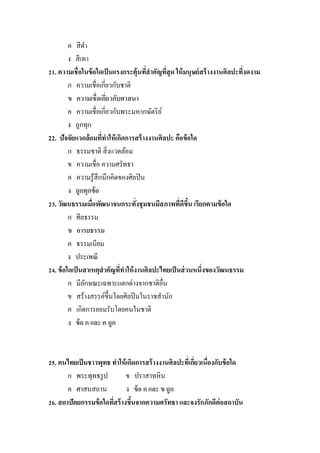 ค สี ดา
         ง สี เทา
21. ความเชื่อในข้ อใดเป็ นแรงกระตุ้นทีสาคัญทีสุด ให้ มนุษย์ สร้ างงานศิลปะทีงดงาม
                                       ่      ่                             ่
         ก ความเชื่อเกี่ยวกับชาติ
         ข ความเชื่อเกียวกับศาสนา
                        ่
         ค ความเชื่อเกี่ยวกับพระมหากษัตริ ย ์
         ง ถูกทุก
22. ปัจจัยแวดล้อมทีทาให้ เกิดการสร้ างงานศิลปะ คือข้ อใด
                      ่
         ก ธรรมชาติ สิ่ งแวดล้อม
         ข ความเชื่อ ความศรัทธา
         ค ความรู ้สึกนึกคิดของศิลปิ น
         ง ถูกทุกข้ อ
23. วัฒนธรรมเมือพัฒนาจนกระทังชุมชนมีสภาพทีดีขน เรียกตามข้ อใด
                  ่                ่              ่ ึ้
         ก ศีลธรรม
         ข อารยธรรม
         ค ธรรมเนียม
         ง ประเพณี
24. ข้ อใดเป็ นสาเหตุสาคัญทีทาให้ งานศิลปะไทยเป็ นส่ วนหนึ่งของวัฒนธรรม
                             ่
         ก มีลกษณะเฉพาะแตกต่างจากชาติอื่น
                ั
         ข สร้างสรรค์ข้ ึนโดยศิลปิ นในราชสานัก
         ค เกิดการยอมรับโดยคนในชาติ
         ง ข้ อ ก และ ค ถูก



25. คนไทยเป็ นชาวพุทธ ทาให้ เกิดการสร้ างงานศิลปะทีเ่ กียวเนื่องกับข้ อใด
                                                        ่
       ก พระพุทธรู ป         ข ปราสาทหิน
       ค ศาสนสถาน            ง ข้ อ ก และ ข ถูก
26. สถาปัตยกรรมข้ อใดทีสร้ างขึนจากความศรัทธา และจงรักภักดีต่อสถาบัน
                       ่       ้
 
