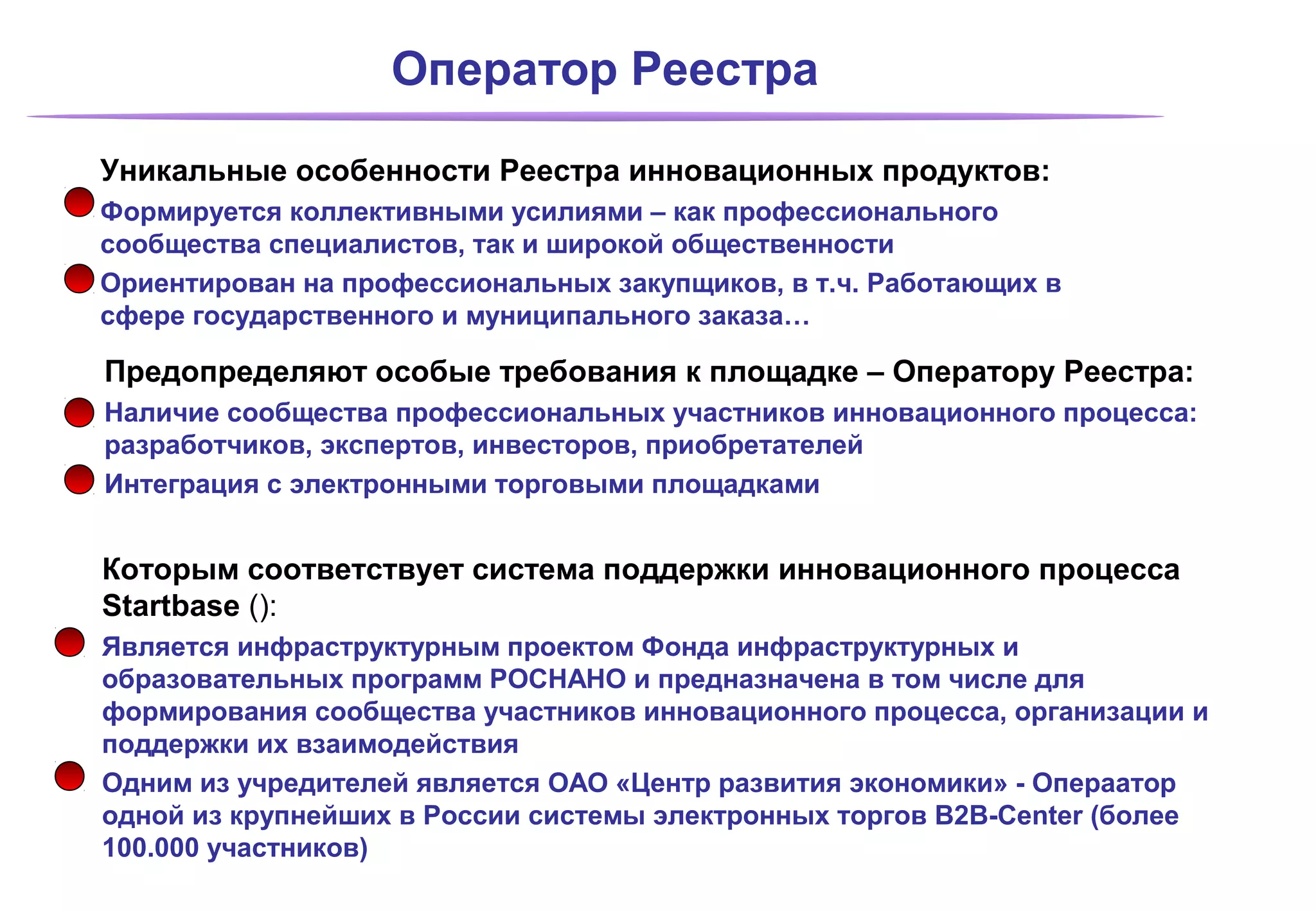 Оператор Реестра

Уникальные особенности Реестра инновационных продуктов:
Формируется коллективными усилиями – как профессионального
сообщества специалистов, так и широкой общественности
Ориентирован на профессиональных закупщиков, в т.ч. Работающих в
сфере государственного и муниципального заказа…

Предопределяют особые требования к площадке – Оператору Реестра:
Наличие сообщества профессиональных участников инновационного процесса:
разработчиков, экспертов, инвесторов, приобретателей
Интеграция с электронными торговыми площадками


Которым соответствует система поддержки инновационного процесса
Startbase ():
Является инфраструктурным проектом Фонда инфраструктурных и
образовательных программ РОСНАНО и предназначена в том числе для
формирования сообщества участников инновационного процесса, организации и
поддержки их взаимодействия
Одним из учредителей является ОАО «Центр развития экономики» - Операатор
одной из крупнейших в России системы электронных торгов B2B-Center (более
100.000 участников)
 