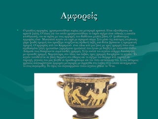 Αμφορείς
•   Ο μεγάλος αμφορέας χρησιμοποιήθηκε κυρίως για μεταφορά κρασιού. Είναι οξυπύθμενος και
    αρκετά ψηλός. Ο λόγος για τον οποίο χρησιμοποιήθηκε το παρόν σχήμα είναι πιθανώς η ευκολία
    αποθήκευσής του σε σχέση με τους αμφορείς που διαθέτουν μεγάλη βάση. Ο ψευδόστομος
    αμφορέας είναι Μυκηναϊκό αγγείο για υγρά με σφαιρικό σώμα. Στο μέσο της ανώτερης επιφάνειας
    φέρει ψευδή προχοή που προεξέχει στηρίζοντας αψιδωτή λαβή, ενώ δίπλα βρίσκεται η πραγματική
    προχοή. Ο αμφορέας από τον Κεραμεικό είναι πάνω από μια ζώνη με τρεις γραμμές όπου είναι
    σχεδιασμένα ζεύγη ημικυκλίων (κρεμάμενα ημικύκλια) που έγιναν με διαβήτη με πολλαπλό πινέλο.
    Ανάμεσα τους διακρίνονται κυματοειδείς γραμμές. Στην κοιλιά του αγγείου υπάρχει διακόσμηση
    με οφιοειδή γραμμή. Χαμηλότερα, στο τέλος των λαβών, τρεις γραμμές διατρέχουν το αγγείο. Το
    αγγείο τοποθετείται σε βάση θαμμένη στο έδαφος και το σχήμα του διέφερε από περιοχή σε
    περιοχή, γεγονός που μας βοηθά να προσδιορίσουμε και τον τόπο κατασκευής του. Στους ύστερους
    χρόνους αναγνωρίστηκαν αμφορείς μεταφοράς με σφραγίδα στις λαβές, στην οποία καταγραφόταν
    το έτος συγκομιδής. Το ύψος του συγκεκριμένου τύπου αγγείου φθάνει τα 70 εκ.
 