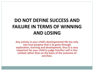 DO NOT DEFINE SUCCESS AND
FAILURE IN TERMS OF WINNING
         AND LOSING
 Any activity in your child’s developmental life has only
       one true purpose that is to grow through
 exploration, learning and development, thus it is very
  important for your child to judge him/her-self in this
   context rather than on the basis of the outcome of
                         win/loss.
 