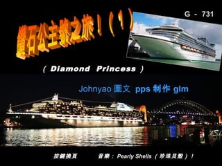 G － 731




（ Diamond Princess ）

         Johnyao 圖文 pps 制作 glm




  按鍵換頁      音樂： Pearly Shells （珍珠貝殼）！
                                 1/52
 