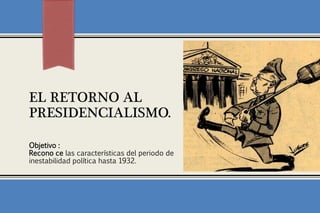 EL RETORNO AL
PRESIDENCIALISMO.

Objetivo :
Recono ce las características del periodo de
inestabilidad política hasta 1932.
 