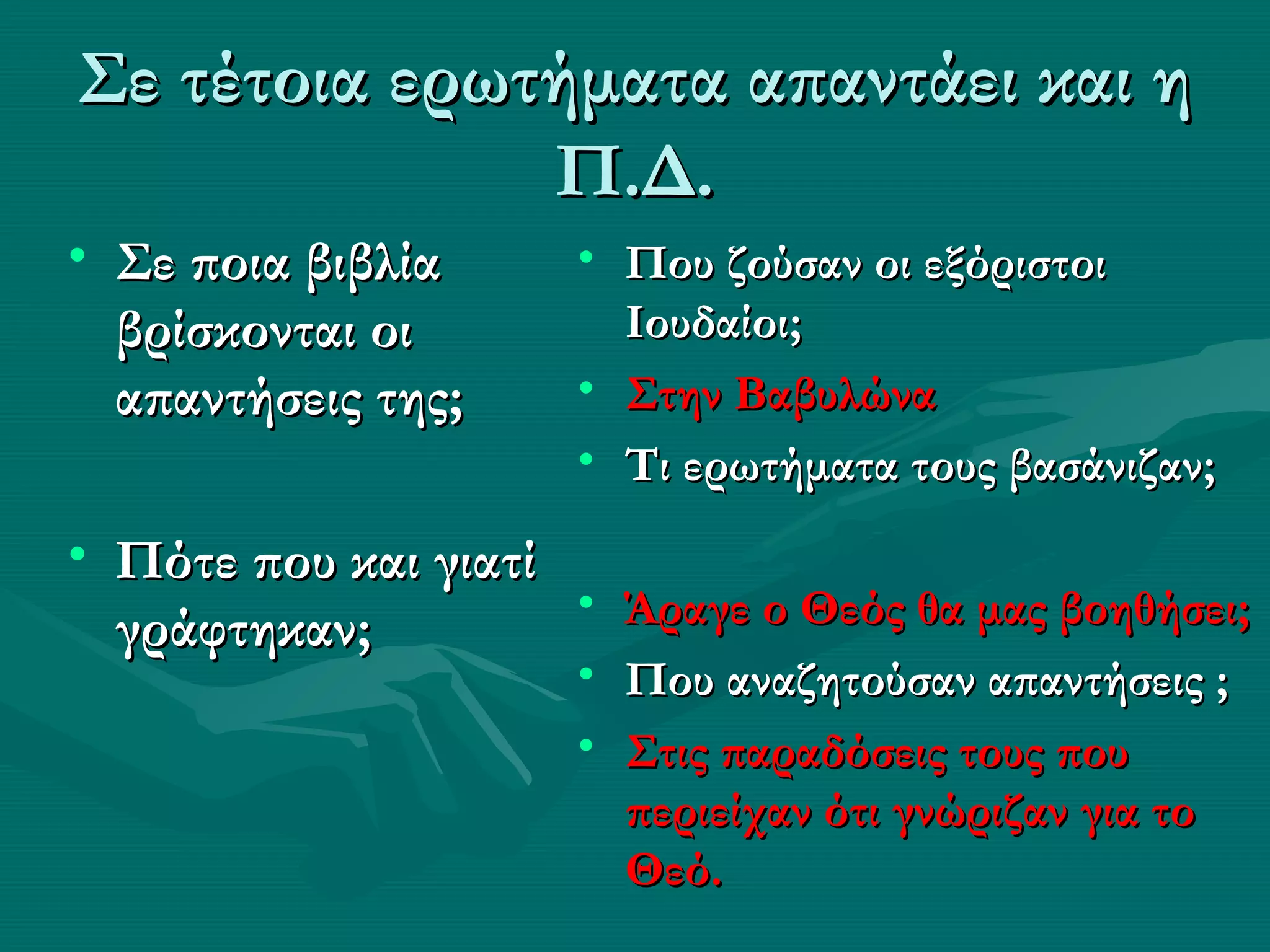 Σε τέτοια ερωτήματα απαντάει και η
              Π.Δ.
• Σε ποια βιβλία      • Που ζούσαν οι εξόριστοι
  βρίσκονται οι         Ιουδαίοι;
  απαντήσεις της;     • Στην Βαβυλώνα
                      • Τι ερωτήματα τους βασάνιζαν;
• Πότε που και γιατί
                     • Άραγε ο Θεός θα μας βοηθήσει;
  γράφτηκαν;
                      • Που αναζητούσαν απαντήσεις ;
                      • Στις παραδόσεις τους που
                        περιείχαν ότι γνώριζαν για το
                        Θεό.
 