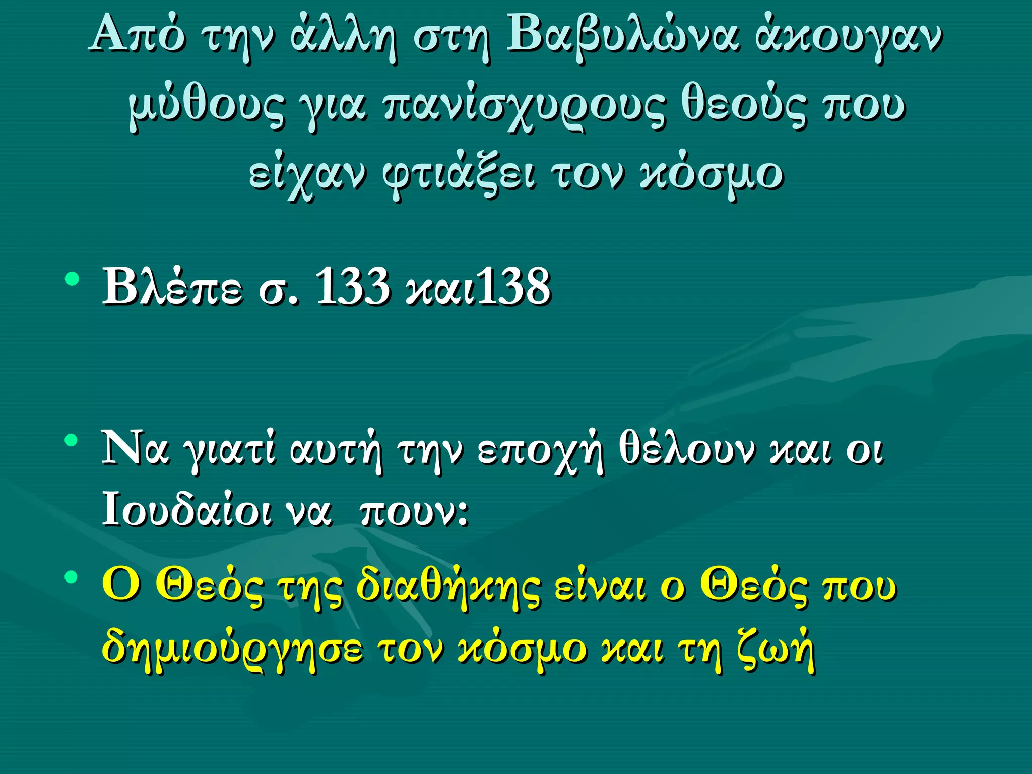 Από την άλλη στη Βαβυλώνα άκουγαν
  μύθους για πανίσχυρους θεούς που
       είχαν φτιάξει τον κόσμο
• Βλέπε σ. 133 και138

• Να γιατί αυτή την εποχή θέλουν και οι
  Ιουδαίοι να πουν:
• Ο Θεός της διαθήκης είναι ο Θεός που
  δημιούργησε τον κόσμο και τη ζωή
 