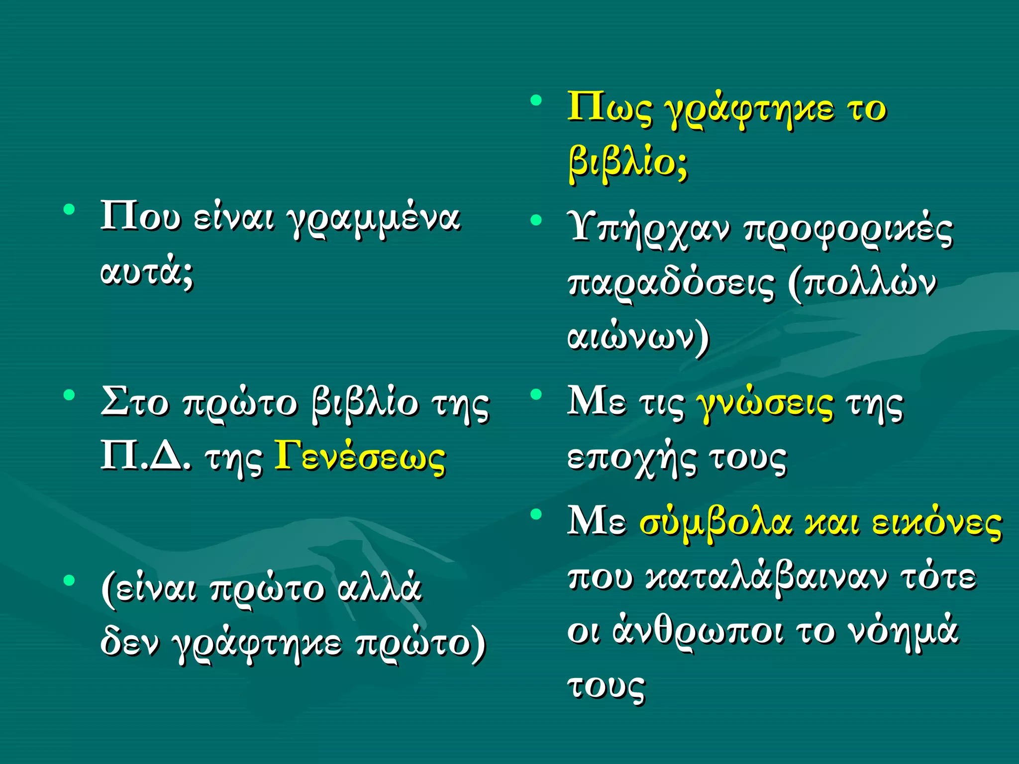 • Πως γράφτηκε το
                         βιβλίο;
• Που είναι γραμμένα • Υπήρχαν προφορικές
  αυτά;                  παραδόσεις (πολλών
                         αιώνων)
• Στο πρώτο βιβλίο της • Με τις γνώσεις της
  Π.Δ. της Γενέσεως      εποχής τους
                       • Με σύμβολα και εικόνες
• (είναι πρώτο αλλά      που καταλάβαιναν τότε
  δεν γράφτηκε πρώτο)    οι άνθρωποι το νόημά
                         τους
 