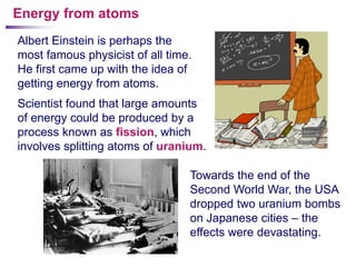 Energy from atoms
Albert Einstein is perhaps the
most famous physicist of all time.
He first came up with the idea of
getting energy from atoms.
Scientist found that large amounts
of energy could be produced by a
process known as fission, which
involves splitting atoms of uranium.

                                 Towards the end of the
                                 Second World War, the USA
                                 dropped two uranium bombs
                                 on Japanese cities – the
                                 effects were devastating.
 