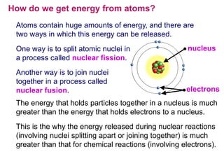 How do we get energy from atoms?
 Atoms contain huge amounts of energy, and there are
 two ways in which this energy can be released.
 One way is to split atomic nuclei in                  nucleus
 a process called nuclear fission.
 Another way is to join nuclei
 together in a process called
 nuclear fusion.                                      electrons
 The energy that holds particles together in a nucleus is much
 greater than the energy that holds electrons to a nucleus.
 This is the why the energy released during nuclear reactions
 (involving nuclei splitting apart or joining together) is much
 greater than that for chemical reactions (involving electrons).
 
