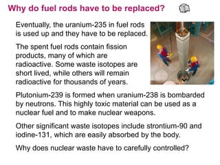 Why do fuel rods have to be replaced?
 Eventually, the uranium-235 in fuel rods
 is used up and they have to be replaced.
 The spent fuel rods contain fission
 products, many of which are
 radioactive. Some waste isotopes are
 short lived, while others will remain
 radioactive for thousands of years.
 Plutonium-239 is formed when uranium-238 is bombarded
 by neutrons. This highly toxic material can be used as a
 nuclear fuel and to make nuclear weapons.
 Other significant waste isotopes include strontium-90 and
 iodine-131, which are easily absorbed by the body.
 Why does nuclear waste have to carefully controlled?
 