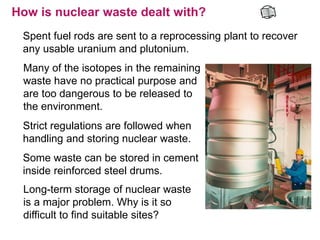 How is nuclear waste dealt with?
 Spent fuel rods are sent to a reprocessing plant to recover
 any usable uranium and plutonium.
 Many of the isotopes in the remaining
 waste have no practical purpose and
 are too dangerous to be released to
 the environment.
 Strict regulations are followed when
 handling and storing nuclear waste.
 Some waste can be stored in cement
 inside reinforced steel drums.
 Long-term storage of nuclear waste
 is a major problem. Why is it so
 difficult to find suitable sites?
 